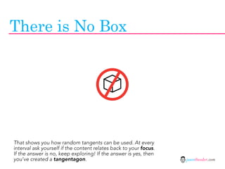 There is No Box




That shows you how random tangents can be used. At every
interval ask yourself if the content relates back to your focus.
If the answer is no, keep exploring! If the answer is yes, then
you’ve created a tangentagon.                                      jasontheodor.com
 