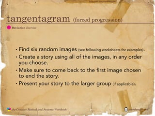 flickr photo: ‘Playingwithbrushes’




tangentagram (forced progression)
  D
               Deviation Exercise




                 •   Find six random images (see following worksheets for examples).
                 •   Create a story using all of the images, in any order
                     you choose.
                 •   Make sure to come back to the first image chosen
                     to end the story.
                 •   Present your story to the larger group (if applicable).



               the Creative Method and Systems Workbook                                        jasontheodor.com
  the
Creative
Method
 and systems
 