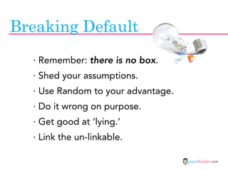 Breaking Default
  · Remember: there is no box.
  · Shed your assumptions.
  · Use Random to your advantage.
  · Do it wrong on purpose.
  · Get good at ‘lying.’
  · Link the un-linkable.

                                    jasontheodor.com
 