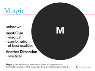 M.agic


                                                M
unknown
mystiQue
· magical
· combination
  of best qualities
Another Dimension
· mystical

Magic is the mysterious sweet spot when all the previous
elements converge. This magic can be practiced and provoked.   jasontheodor.com
 