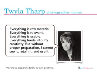 Twyla Tharp choreographer, dancer

   Everything is raw material.
   Everything is relevant.
   Everything is usable.
   Everything feeds into my
   creativity. But without
   proper preparation, I cannot
   see it, retain it, and use it.



How do we prepare? Literally by doing nothing.   jasontheodor.com
 