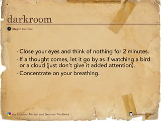 flickr photo: ‘Playingwithbrushes’




darkroom
 M
               Magic Exercise




                 · Close your eyes and think of nothing for 2 minutes.
                 · If a thought comes, let it go by as if watching a bird
                   or a cloud (just don’t give it added attention).
                 · Concentrate on your breathing.




               the Creative Method and Systems Workbook                                        jasontheodor.com
  the
Creative
Method
 and systems
 