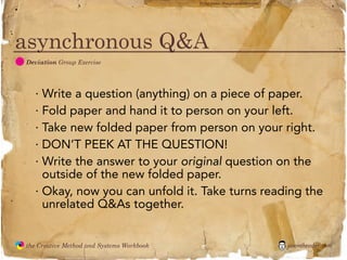 flickr photo: ‘Playingwithbrushes’




asynchronous Q&A
  D
               Deviation Group Exercise




                 · Write a question (anything) on a piece of paper.
                 · Fold paper and hand it to person on your left.
                 · Take new folded paper from person on your right.
                 · DON’T PEEK AT THE QUESTION!
                 · Write the answer to your original question on the
                   outside of the new folded paper.
                 · Okay, now you can unfold it. Take turns reading the
                   unrelated Q&As together.


               the Creative Method and Systems Workbook                                        jasontheodor.com
  the
Creative
Method
 and systems
 