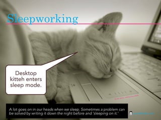 Sleepworking



   Desktop
kitteh enters
sleep mode.
                                                                                           ta
                                                                                  online-Be
                                                                         to: Nath
                                                             fli ckr pho




A lot goes on in our heads when we sleep. Sometimes a problem can
be solved by writing it down the night before and ‘sleeping on it.’                    jasontheodor.com
 