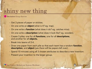 flickr photo: ‘Playingwithbrushes’




shiny new thing
  D
               Deviation Group Exercise


                 ·   Get 3 pieces of paper or stickies.
                 ·   On one write an object (what is it? eg. trap).
                 ·   On one write a function (what does it do? eg. catches mice).
                 ·   On one write a description (what does it look like? eg. wooden).
                 ·   Create 3 piles: one for all functions, one for all descriptions,
                     and another for all objects.
                 ·   Break into teams of 2-4.
                 ·   Draw one paper from each pile so that each team has a random function,
                     description, and object (yes there will be papers left over).
                 ·   Spend 10 minutes using all 3 chosen attributes to describe a new invention.
                 ·   Present your invention to the larger group.



               the Creative Method and Systems Workbook                                                 jasontheodor.com
  the
Creative
Method
 and systems
 