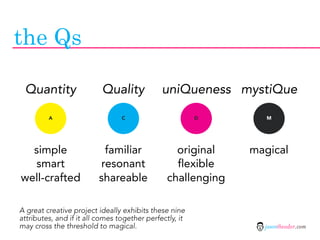 the Qs

 Quantity                 Quality             uniQueness mystiQue

         A                       C                       D       M




  simple                  familiar                original    magical
  smart                  resonant                 flexible
well-crafted             shareable              challenging

A great creative project ideally exhibits these nine
attributes, and if it all comes together perfectly, it
may cross the threshold to magical.                             jasontheodor.com
 