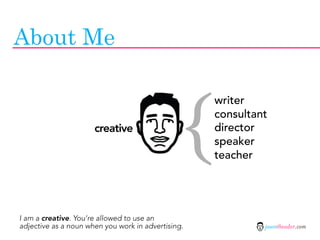 About Me



                                                {
                                                    writer
                                                    consultant
                      creative                      director
                                                    speaker
                                                    teacher




I am a creative. You’re allowed to use an
adjective as a noun when you work in advertising.            jasontheodor.com
 