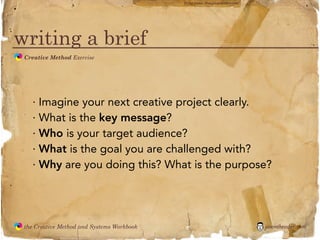 flickr photo: ‘Playingwithbrushes’




writing a brief
               Creative Method Exercise
  the
Creative
Method
 and systems




                 · Imagine your next creative project clearly.
                 · What is the key message?
                 · Who is your target audience?
                 · What is the goal you are challenged with?
                 · Why are you doing this? What is the purpose?




               the Creative Method and Systems Workbook                                        jasontheodor.com
  the
Creative
Method
 and systems
 