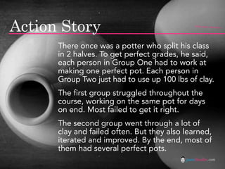 Action Story                                   flickr photo: Patrick Q




      There once was a potter who split his class
      in 2 halves. To get perfect grades, he said,
      each person in Group One had to work at
      making one perfect pot. Each person in
      Group Two just had to use up 100 lbs of clay.
      The first group struggled throughout the
      course, working on the same pot for days
      on end. Most failed to get it right.
      The second group went through a lot of
      clay and failed often. But they also learned,
      iterated and improved. By the end, most of
      them had several perfect pots.
                                           jasontheodor.com
 