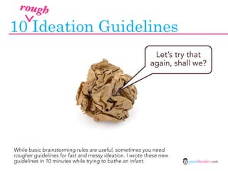 rough

10 Ideation Guidelines
                                                          Let’s try that
                                                         again, shall we?




While basic brainstorming rules are useful, sometimes you need
rougher guidelines for fast and messy ideation. I wrote these new
guidelines in 10 minutes while trying to bathe an infant.           jasontheodor.com
 