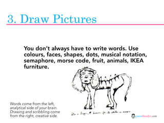 3. Draw Pictures

        You don’t always have to write words. Use
        colours, faces, shapes, dots, musical notation,
        semaphore, morse code, fruit, animals, IKEA
        furniture.




Words come from the left,
analytical side of your brain.
Drawing and scribbling come
from the right, creative side.                    jasontheodor.com
 