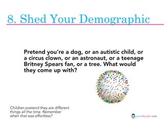 8. Shed Your Demographic

        Pretend you’re a dog, or an autistic child, or
        a circus clown, or an astronaut, or a teenage
        Britney Spears fan, or a tree. What would
        they come up with?




Children pretend they are different
things all the time. Remember
when that was effortless?                          jasontheodor.com
 