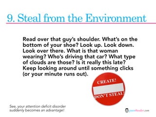9. Steal from the Environment
        Read over that guy’s shoulder. What’s on the
        bottom of your shoe? Look up. Look down.
        Look over there. What is that woman
        wearing? Who’s driving that car? What type
        of clouds are those? Is it really this late?
        Keep looking around until something clicks
        (or your minute runs out).




See, your attention deficit disorder
suddenly becomes an advantage!                  jasontheodor.com
 
