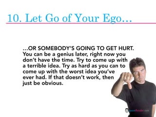 10. Let Go of Your Ego…

  …OR SOMEBODY’S GOING TO GET HURT.
  You can be a genius later, right now you
  don’t have the time. Try to come up with
  a terrible idea. Try as hard as you can to
  come up with the worst idea you’ve
  ever had. If that doesn’t work, then
  just be obvious.



                                          jasontheodor.com
 