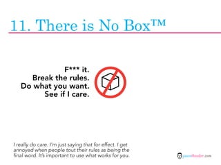 11. There is No Box™

              F*** it.
     Break the rules.
   Do what you want.
        See if I care.




I really do care. I’m just saying that for effect. I get
annoyed when people tout their rules as being the
final word. It’s important to use what works for you.      jasontheodor.com
 