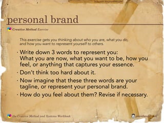 flickr photo: ‘Playingwithbrushes’




personal brand
               Creative Method Exercise
  the
Creative
Method
 and systems




                   This exercise gets you thinking about who you are, what you do,
                   and how you want to represent yourself to others.

                 · Write down 3 words to represent you:
                   What you are now, what you want to be, how you
                   feel, or anything that captures your essence.
                 · Don’t think too hard about it.
                 · Now imagine that these three words are your
                   tagline, or represent your personal brand.
                 · How do you feel about them? Revise if necessary.


               the Creative Method and Systems Workbook                                            jasontheodor.com
  the
Creative
Method
 and systems
 