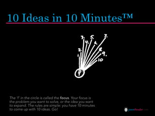10 Ideas in 10 Minutes™




The ‘f’ in the circle is called the focus. Your focus is
the problem you want to solve, or the idea you want
to expand. The rules are simple: you have 10 minutes
to come up with 10 ideas. Go!                              jasontheodor.com
 