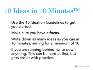 10 Ideas in 10 Minutes™
 · Use the 10 Ideation Guidelines to get
  you started.
 · Make sure you have a focus.
 · Write down as many ideas as you can in
  10 minutes, aiming for a minimum of 10.
 · If you are running behind, write down
  anything. This can be hard at first, but
  gets easier with practice.

                                             jasontheodor.com
 