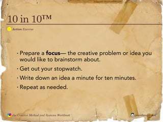 flickr photo: ‘Playingwithbrushes’




10 in 10™
  A
               Action Exercise




                  · Prepare a focus— the creative problem or idea you
                    would like to brainstorm about.
                  · Get out your stopwatch.
                  · Write down an idea a minute for ten minutes.
                  · Repeat as needed.


               the Creative Method and Systems Workbook                                        jasontheodor.com
  the
Creative
Method
 and systems
 