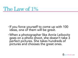 The Law of 1%


 · If you force yourself to come up with 100
  ideas, one of them will be great.
 · When a photographer like Annie Leibovitz
  goes on a photo shoot, she doesn’t take 3
  perfect pictures. She takes hundreds of
  pictures and chooses the great ones.


                                         jasontheodor.com
 