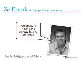 Ze Frank online performance artist

                              Creativity is
                              having the
                             energy to stay
                              interested.




Read Dan Brodnitz’ interview with Ze Frank:
http://about-creativity.com/2007/03/an-interview-with-ze-frank.php   jasontheodor.com
 