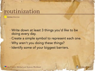 flickr photo: ‘Playingwithbrushes’




routinization
  A
               Action Exercise




                  · Write down at least 3 things you’d like to be
                    doing every day.
                  · Create a simple symbol to represent each one.
                  · Why aren’t you doing these things?
                  · Identify some of your biggest barriers.




               the Creative Method and Systems Workbook                                        jasontheodor.com
  the
Creative
Method
 and systems
 