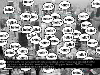 hello?
                                                          hello?                           hello?
                                           hello?
    Hellohello? York City!
          New
     hello?

                            hello?             hello?                       hello?
                                          hello?        hello?
         hello?                                  hello?
                                                                               hello?
           hello?
                      hello? hello?          hello?          hello?            hello?
hello?                     hello?                                  hello?
                                           billy?            hello?       hello?
                              hello?          hello?
ello?                                  hello?                                        hello?
                                                               hello?
            hello?
                  hello?                                  hello?                                  he
        hello?                       hello?                               hello?
                  hello?                      hello?
                                                                                   hello?
      Before birth, the human brain tries to understand sensory input and connect it to the
ello? right memory. At first it is overwhelming, like calling your Nana in NYC and having
                                   hello?
    hello? answer the phone at the same time. hello?
      everyone       hello?
                                           hello?                              jasontheodor.com
                                                                      hello?
 