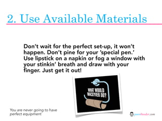 2. Use Available Materials

       Don’t wait for the perfect set-up, it won’t
       happen. Don’t pine for your ’special pen.’
       Use lipstick on a napkin or fog a window with
       your stinkin’ breath and draw with your
       finger. Just get it out!




You are never going to have
perfect equipment                               jasontheodor.com
 