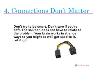 4. Connections Don’t Matter

   Don’t try to be smart. Don’t care if you’re
   daft. The solution does not have to relate to
   the problem. Your brain works in strange
   ways so you might as well get used to it.
   Let it go.




                                             jasontheodor.com
 