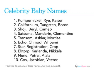 Celebrity Baby Names
        1. Pumpernickel, Rye, Kaiser
        2. Californium, Tungsten, Boron
        3. Shoji, Beryl, Cameo
        4. Satsuma, Mandarin, Clementine
        5. Transom, Ashlar, Mortise
        6. Echo, Chmod, Whoami
        7. Star, Registration, Crop
        8. Ektorp, Karlanda, Nikkala
        9. Nene, Petral, Alala
        10. Cos, Jacobian, Vector
Feel free to use any of these names. Just give me credit.   jasontheodor.com
 
