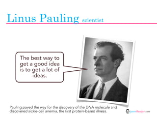 Linus Pauling scientist


      The best way to
      get a good idea
      is to get a lot of
            ideas.




Pauling paved the way for the discovery of the DNA molecule and
discovered sickle-cell anemia, the first protein-based illness.   jasontheodor.com
 