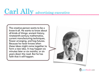 Carl Ally advertising executive

  The creative person wants to be a
  know-it-all. He wants to know about
  all kinds of things: ancient history,
  nineteenth-century mathematics,
  current manufacturing techniques,
  flower arranging, and hog futures.
  Because he never knows when
  these ideas might come together to
  form a new idea. It may happen six
  minutes later or six months, or six
  years down the road. But he has
  faith that it will happen.




                                          jasontheodor.com
 