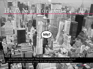 Hello New York City!


                                       billy?




…and finally to Nana herself. Now this connection becomes the default
and is reinforced by repeat usage. It is the go-to state for future calls.
                                                                             jasontheodor.com
 