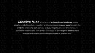 is the team of enthusiastic and passionate events
people, who believes that every client and business deserves good ideas to create the
symbiotic relationship between you and your target audience. On our end, we
consistently research and seek for new knowledge to provide good ideas to make
every project unique, approaching the market in different ways.
Creative Mice
 