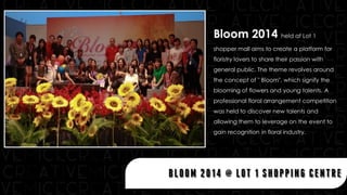 Bloom 2014 held at Lot 1
shopper mall aims to create a platform for
floristry lovers to share their passion with
general public. The theme revolves around
the concept of " Bloom", which signify the
blooming of flowers and young talents. A
professional floral arrangement competition
was held to discover new talents and
allowing them to leverage on the event to
gain recognition in floral industry.
BLOOM 2014 @ LOT 1 SHOPPING CENTRE
 