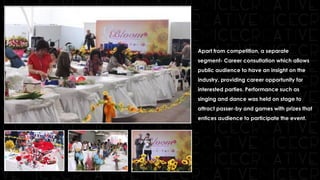 Apart from competition, a separate
segment- Career consultation which allows
public audience to have an insight on the
industry, providing career opportunity for
interested parties. Performance such as
singing and dance was held on stage to
attract passer-by and games with prizes that
entices audience to participate the event.
 