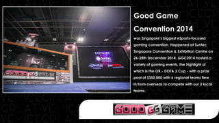 Good Game
Convention 2014
was Singapore's biggest eSports-focused
gaming convention. Happened at Suntec
Singapore Convention & Exhibition Centre on
26-28th December 2014, GGC2014 hosted a
variety of gaming events, the highlight of
which is the OK.- DOTA 2 Cup - with a prize
pool of S$50,000 with 6 regional teams flew
in from overseas to compete with our 2 local
teams.
 