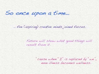 So once upon a time…!

  … five (aspiring) creative minds joined forces.	
  



           Future will show what good things will
           result from it.!



                 ‘cause when “I” is replaced by “we”,
                    even illness becomes wellness.	
  
                                      	
  
 
