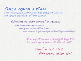 Once upon a time!
five individuals journeyed the path of life in
far apart corners of the world.!

     Oblivious to each others’ existence,!
            "one loved dancing to salsa,!
            "   "one grew up a coffee lover!
            "   " "one couldn’t get enough of trekking mountains.!
     	
  

                       One day, they were brought together
                       to make up a team. It turns out:!
                       !
                              " "they’re not that!
                              " " "different after all!!
                       	
  
 