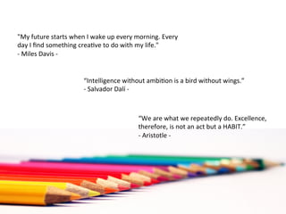 "My	
  future	
  starts	
  when	
  I	
  wake	
  up	
  every	
  morning.	
  Every	
  
day	
  I	
  ﬁnd	
  something	
  crea<ve	
  to	
  do	
  with	
  my	
  life."	
  
-­‐	
  Miles	
  Davis	
  -­‐	
  


                                  “Intelligence	
  without	
  ambi<on	
  is	
  a	
  bird	
  without	
  wings.”	
  	
  
                                  -­‐	
  Salvador	
  Dalí	
  -­‐	
  	
  



                                                              “We	
  are	
  what	
  we	
  repeatedly	
  do.	
  Excellence,	
  
                                                              therefore,	
  is	
  not	
  an	
  act	
  but	
  a	
  HABIT.”	
  
                                                              -­‐	
  Aristotle	
  -­‐	
  
 