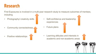 Research
First Exposures is involved in a multi-year research study to measure outcomes of mentees,
including
•  Photography/ creativity skills
•  Community connectedness
•  Positive relationships
•  Self-confidence and leadership
experiences
•  Future plans
•  Learning attitudes and interests in
academic and non-academic areas
 
