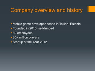 Company overview and history

 Mobile game developer based in Tallinn, Estonia
 Founded in 2010, self-funded
 60 employees
 80+ million players
 Startup of the Year 2012
 