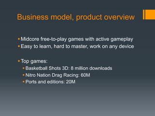 Business model, product overview

 Midcore free-to-play games with active gameplay
 Easy to learn, hard to master, work on any device

 Top games:
   Basketball Shots 3D: 8 million downloads
   Nitro Nation Drag Racing: 60M
   Ports and editions: 20M
 