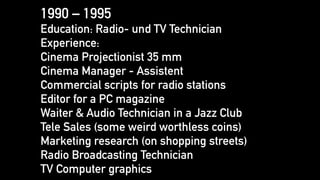 1990 – 1995
Education: Radio- und TV Technician
Experience:
Cinema Projectionist 35 mm
Cinema Manager - Assistent
Commercial scripts for radio stations
Editor for a PC magazine
Waiter & Audio Technician in a Jazz Club
Tele Sales (some weird worthless coins)
Marketing research (on shopping streets)
Radio Broadcasting Technician
TV Computer graphics
 