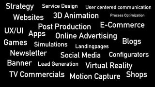 3D AnimationWebsites
E-Commerce
Games
Online Advertising
Newsletter Social Media
Post Production
Blogs
Apps
Virtual RealityBanner
Motion CaptureTV Commercials
Simulations
Configurators
Landingpages
Lead Generation
Shops
Service Design
UX/UI
Strategy User centered communication
Process Optimization
 