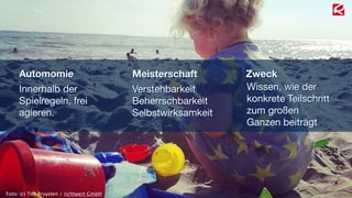 Automomie 
Innerhalb der 
Spielregeln, frei 
agieren. 
Meisterschaft 
Verstehbarkeit 
Beherrschbarkeit 
Selbstwirksamkeit 
Zweck 
Wissen, wie der 
konkrete Teilschritt 
zum großen 
Ganzen beiträgt 
Foto: (c) Tim Bruysten / richtwert GmbH 
 