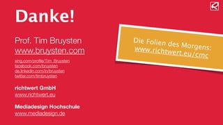 Danke! 
! 
Prof. Tim Bruysten 
www.bruysten.com 
! 
xing.com/profile/Tim_Bruysten 
facebook.com/bruysten 
de.linkedin.com/in/bruysten 
twitter.com/timbruysten 
! 
richtwert GmbH 
www.richtwert.eu 
! 
Mediadesign Hochschule 
www.mediadesign.de 
Die Folien des Morgens: 
www.richtwert.eu/cmc 
