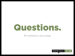 We’re all friends here, ask me anything.
Questions.
 