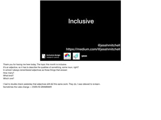 Inclusive
@jesshmitchell
https://medium.com/@jesshmitchell
Thank you for having me here today. The topic this month is inclusive. 

It’s an adjective, so it has to describe the qualities of something, some noun, right?

In school I always remembered adjectives as those things that answer:

How many?

What kind?

Which one?

I had to double check yesterday that adjectives still did this same work. They do, I was relieved to re-learn.

Sometimes the rules change — EVEN IN GRAMMAR!
 