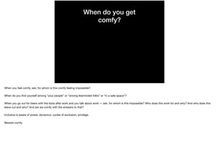 When do you get
comfy?
When you feel comfy, ask, for whom is this comfy feeling impossible?

When do you ﬁnd yourself among “your people” or “among likeminded folks” or “in a safe space”?

When you go out for beers with the boss after work and you talk about work — ask, for whom is this impossible? Who does this work for and why? And who does this
leave out and why? And are we comfy with the answers to that?

Inclusive is aware of power, dynamics, cycles of exclusion, privilege.

Beware comfy.
 